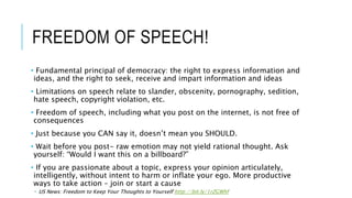 FREEDOM OF SPEECH!
• Fundamental principal of democracy: the right to express information and
ideas, and the right to seek, receive and impart information and ideas
• Limitations on speech relate to slander, obscenity, pornography, sedition,
hate speech, copyright violation, etc.
• Freedom of speech, including what you post on the internet, is not free of
consequences
• Just because you CAN say it, doesn’t mean you SHOULD.
• Wait before you post- raw emotion may not yield rational thought. Ask
yourself: “Would I want this on a billboard?”
• If you are passionate about a topic, express your opinion articulately,
intelligently, without intent to harm or inflate your ego. More productive
ways to take action – join or start a cause
 US News: Freedom to Keep Your Thoughts to Yourself http://bit.ly/1rZGWhf
 