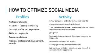 HOW TO OPTIMIZE SOCIAL MEDIA
Profiles
Professional photo
Headline – specific to industry
Detailed profile and experience
Skills and keywords
Recommendations
Projects, professional development,
awards
Activity
Follow companies and industry leaders (research)
Connect with professionals and alumni
Take conversations offline – meet connections for coffee,
conduct informational interviews
Join groups
Participate in conversations, #tweetups, comment on
blog posts
Post status updates – link articles
Re-engage well established connections
Job search via LinkedIn – see who in your network is
connected to the opportunity
 