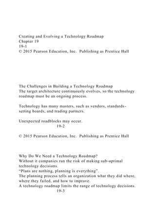 Creating and Evolving a Technology Roadmap
Chapter 19
19-1
© 2015 Pearson Education, Inc. Publishing as Prentice Hall
The Challenges in Building a Technology Roadmap
The target architecture continuously evolves, so the technology
roadmap must be an ongoing process.
Technology has many masters, such as vendors, standards-
setting boards, and trading partners.
Unexpected roadblocks may occur.
19-2
© 2015 Pearson Education, Inc. Publishing as Prentice Hall
Why Do We Need a Technology Roadmap?
Without it companies run the risk of making sub-optimal
technology decisions.
“Plans are nothing, planning is everything”.
The planning process tells an organization what they did where,
where they failed, and how to improve.
A technology roadmap limits the range of technology decisions.
19-3
 