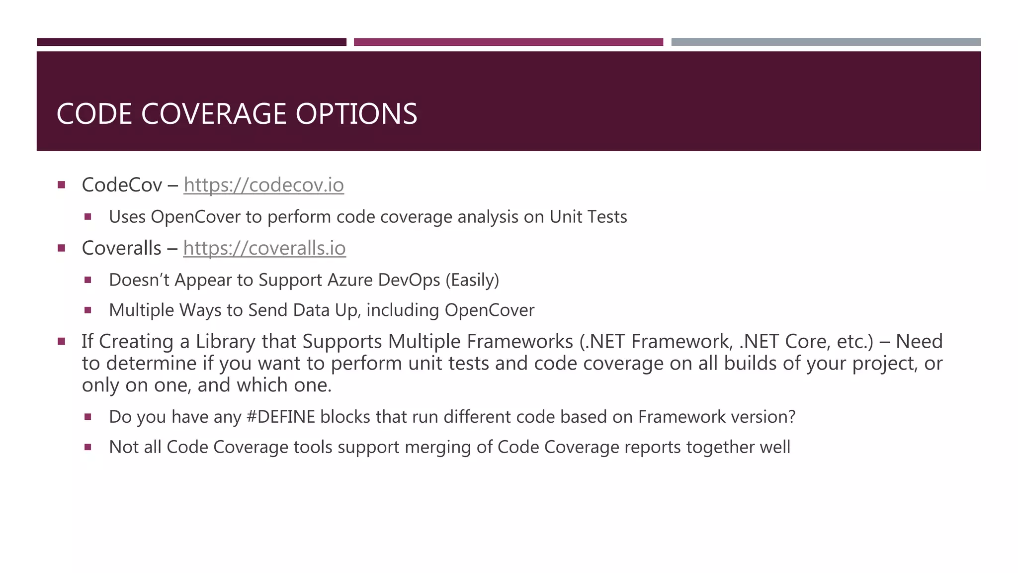 CODE COVERAGE OPTIONS
 CodeCov – https://codecov.io
 Uses OpenCover to perform code coverage analysis on Unit Tests
 Coveralls – https://coveralls.io
 Doesn’t Appear to Support Azure DevOps (Easily)
 Multiple Ways to Send Data Up, including OpenCover
 If Creating a Library that Supports Multiple Frameworks (.NET Framework, .NET Core, etc.) – Need
to determine if you want to perform unit tests and code coverage on all builds of your project, or
only on one, and which one.
 Do you have any #DEFINE blocks that run different code based on Framework version?
 Not all Code Coverage tools support merging of Code Coverage reports together well
 