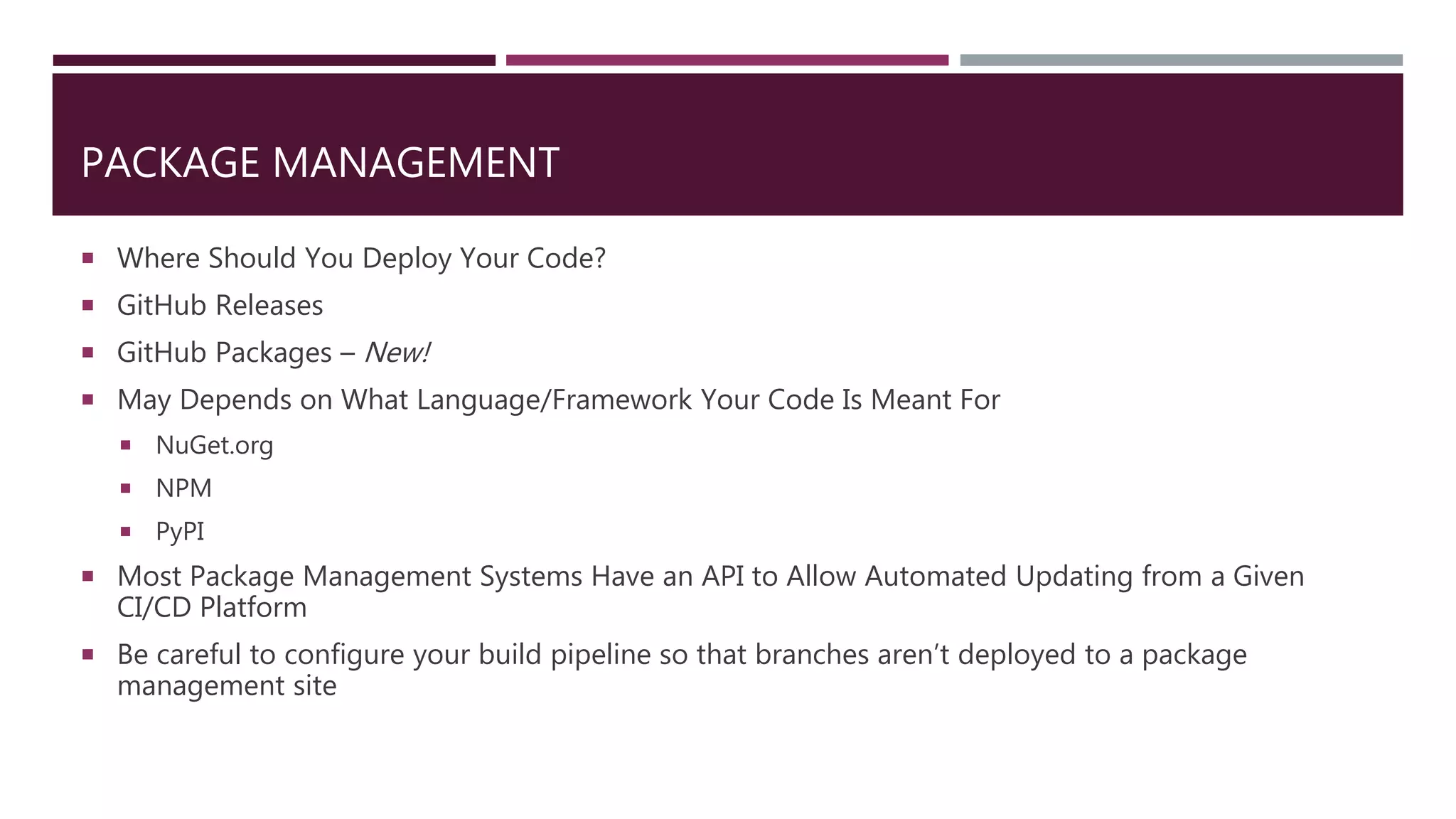 PACKAGE MANAGEMENT
 Where Should You Deploy Your Code?
 GitHub Releases
 GitHub Packages – New!
 May Depends on What Language/Framework Your Code Is Meant For
 NuGet.org
 NPM
 PyPI
 Most Package Management Systems Have an API to Allow Automated Updating from a Given
CI/CD Platform
 Be careful to configure your build pipeline so that branches aren’t deployed to a package
management site
 