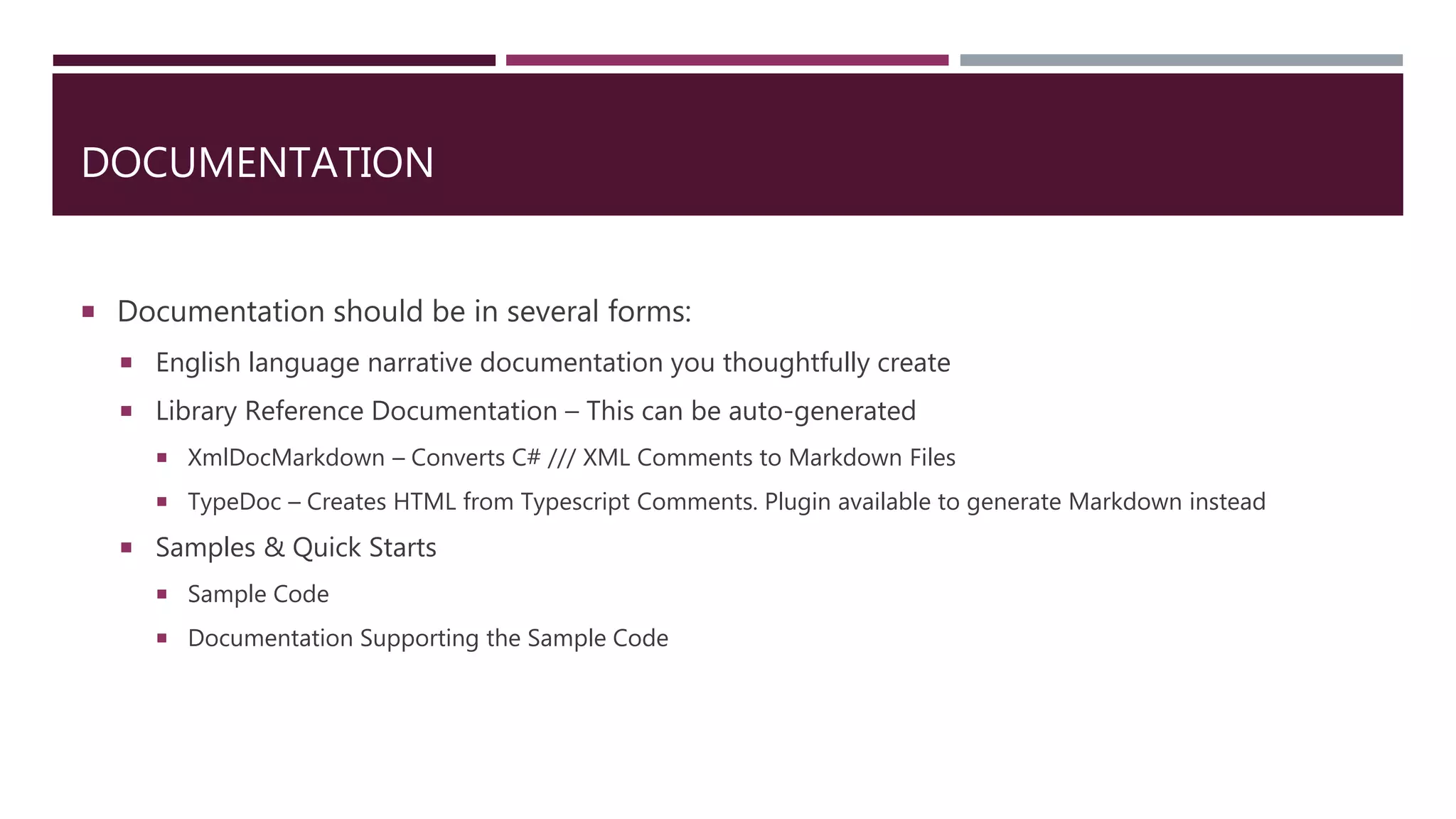 DOCUMENTATION
 Documentation should be in several forms:
 English language narrative documentation you thoughtfully create
 Library Reference Documentation – This can be auto-generated
 XmlDocMarkdown – Converts C# /// XML Comments to Markdown Files
 TypeDoc – Creates HTML from Typescript Comments. Plugin available to generate Markdown instead
 Samples & Quick Starts
 Sample Code
 Documentation Supporting the Sample Code
 