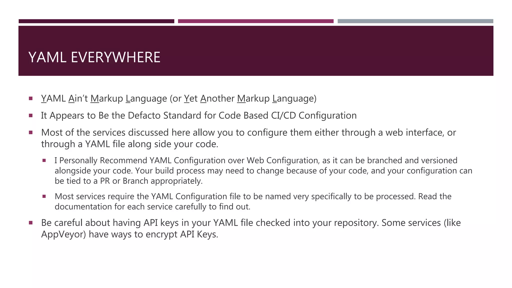 YAML EVERYWHERE
 YAML Ain’t Markup Language (or Yet Another Markup Language)
 It Appears to Be the Defacto Standard for Code Based CI/CD Configuration
 Most of the services discussed here allow you to configure them either through a web interface, or
through a YAML file along side your code.
 I Personally Recommend YAML Configuration over Web Configuration, as it can be branched and versioned
alongside your code. Your build process may need to change because of your code, and your configuration can
be tied to a PR or Branch appropriately.
 Most services require the YAML Configuration file to be named very specifically to be processed. Read the
documentation for each service carefully to find out.
 Be careful about having API keys in your YAML file checked into your repository. Some services (like
AppVeyor) have ways to encrypt API Keys.
 