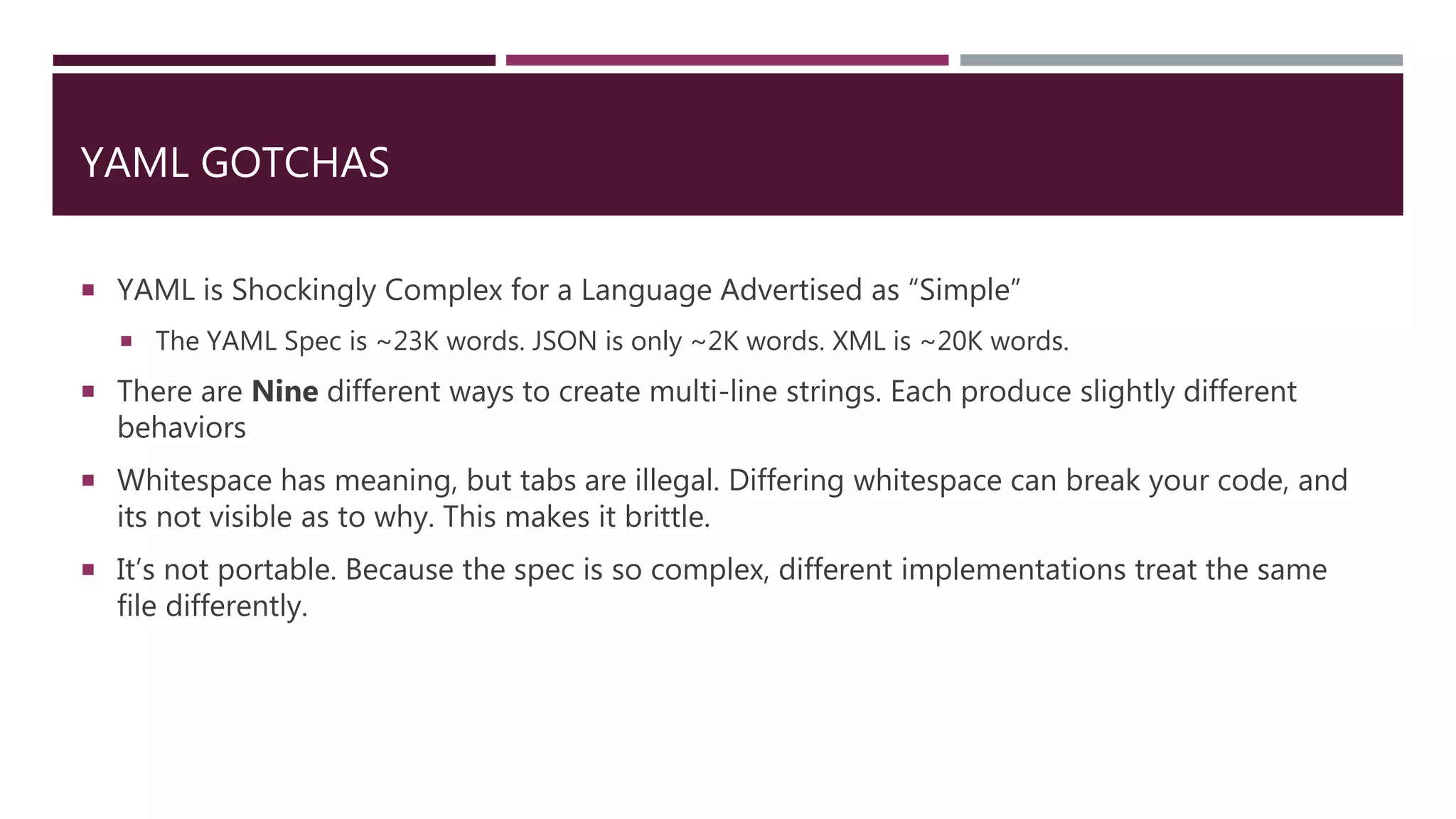 YAML GOTCHAS
 YAML is Shockingly Complex for a Language Advertised as “Simple”
 The YAML Spec is ~23K words. JSON is only ~2K words. XML is ~20K words.
 There are Nine different ways to create multi-line strings. Each produce slightly different
behaviors
 Whitespace has meaning, but tabs are illegal. Differing whitespace can break your code, and
its not visible as to why. This makes it brittle.
 It’s not portable. Because the spec is so complex, different implementations treat the same
file differently.
 
