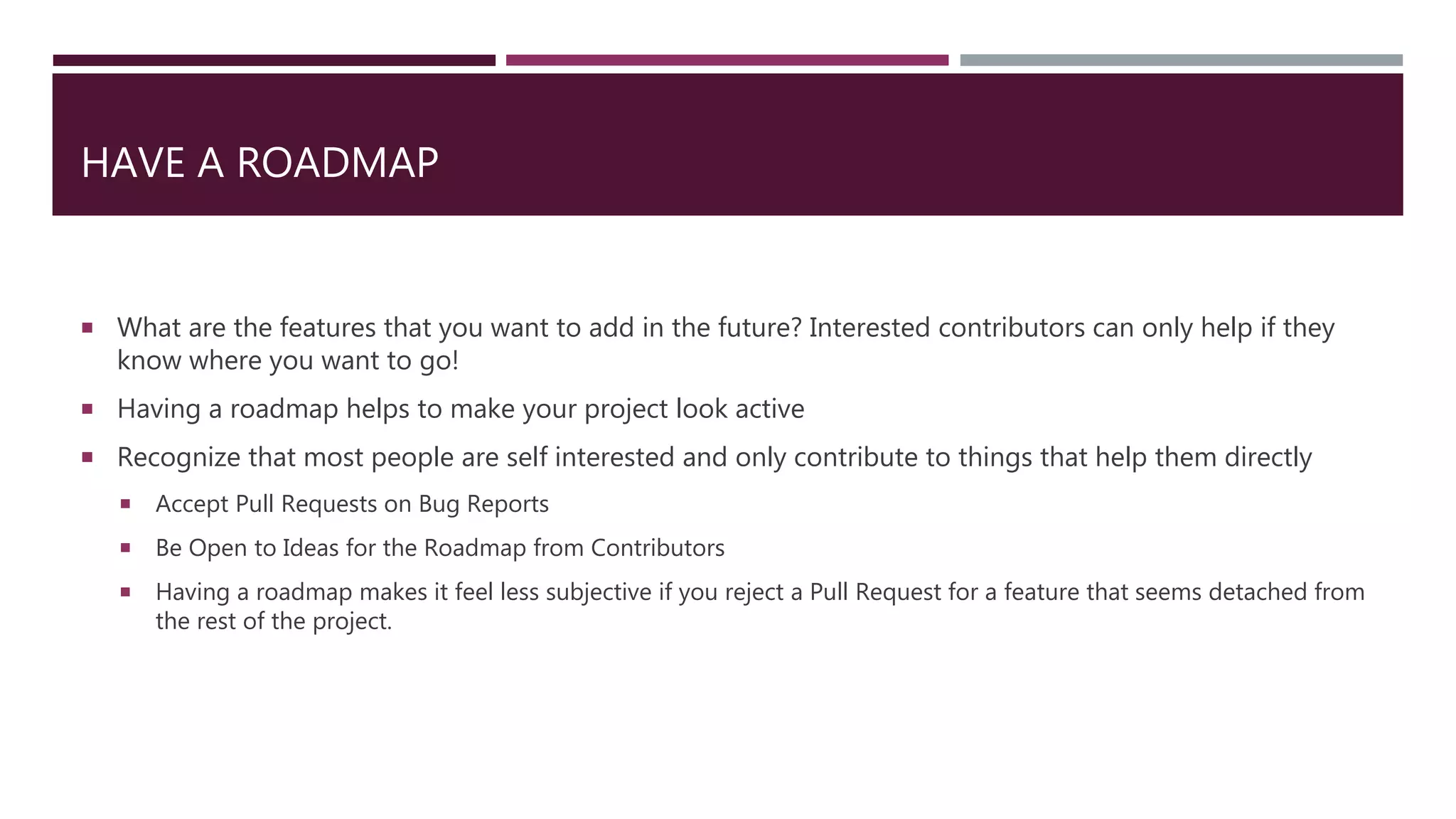 HAVE A ROADMAP
 What are the features that you want to add in the future? Interested contributors can only help if they
know where you want to go!
 Having a roadmap helps to make your project look active
 Recognize that most people are self interested and only contribute to things that help them directly
 Accept Pull Requests on Bug Reports
 Be Open to Ideas for the Roadmap from Contributors
 Having a roadmap makes it feel less subjective if you reject a Pull Request for a feature that seems detached from
the rest of the project.
 