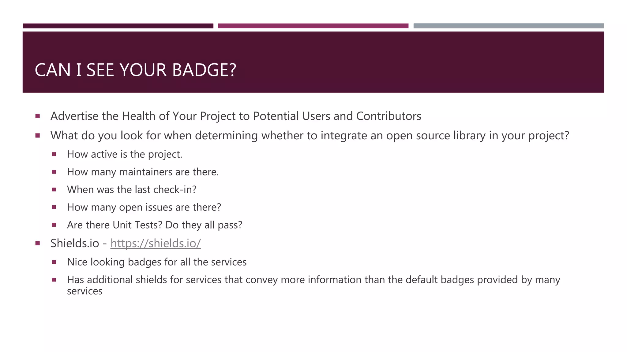 CAN I SEE YOUR BADGE?
 Advertise the Health of Your Project to Potential Users and Contributors
 What do you look for when determining whether to integrate an open source library in your project?
 How active is the project.
 How many maintainers are there.
 When was the last check-in?
 How many open issues are there?
 Are there Unit Tests? Do they all pass?
 Shields.io - https://shields.io/
 Nice looking badges for all the services
 Has additional shields for services that convey more information than the default badges provided by many
services
 