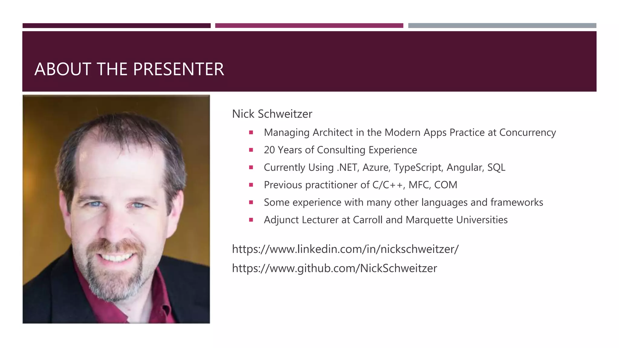 ABOUT THE PRESENTER
Nick Schweitzer
 Managing Architect in the Modern Apps Practice at Concurrency
 20 Years of Consulting Experience
 Currently Using .NET, Azure, TypeScript, Angular, SQL
 Previous practitioner of C/C++, MFC, COM
 Some experience with many other languages and frameworks
 Adjunct Lecturer at Carroll and Marquette Universities
https://www.linkedin.com/in/nickschweitzer/
https://www.github.com/NickSchweitzer
 