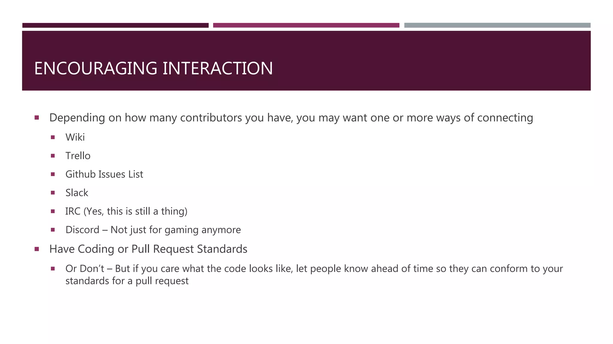 ENCOURAGING INTERACTION
 Depending on how many contributors you have, you may want one or more ways of connecting
 Wiki
 Trello
 Github Issues List
 Slack
 IRC (Yes, this is still a thing)
 Discord – Not just for gaming anymore
 Have Coding or Pull Request Standards
 Or Don’t – But if you care what the code looks like, let people know ahead of time so they can conform to your
standards for a pull request
 