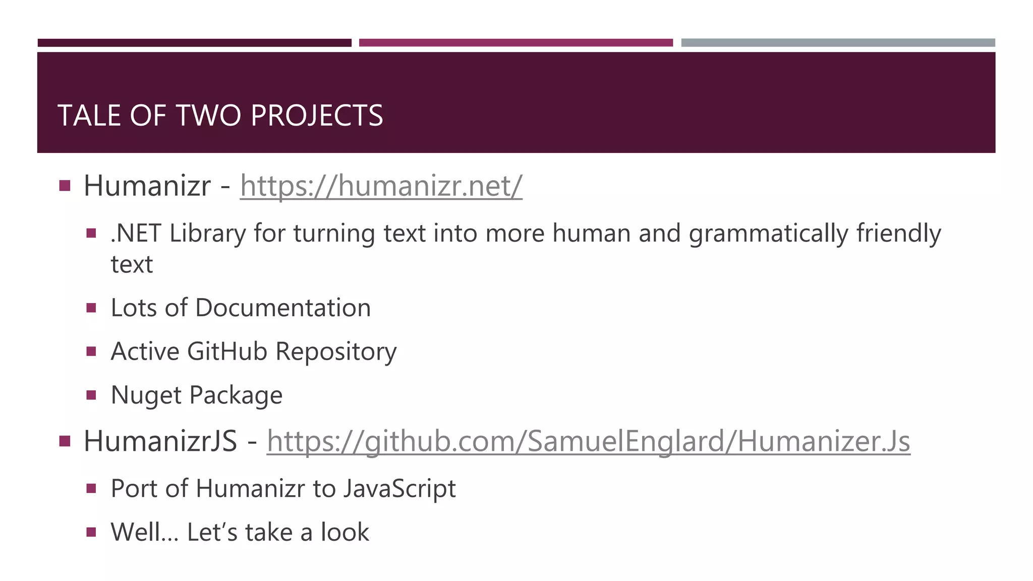 TALE OF TWO PROJECTS
 Humanizr - https://humanizr.net/
 .NET Library for turning text into more human and grammatically friendly
text
 Lots of Documentation
 Active GitHub Repository
 Nuget Package
 HumanizrJS - https://github.com/SamuelEnglard/Humanizer.Js
 Port of Humanizr to JavaScript
 Well… Let’s take a look
 