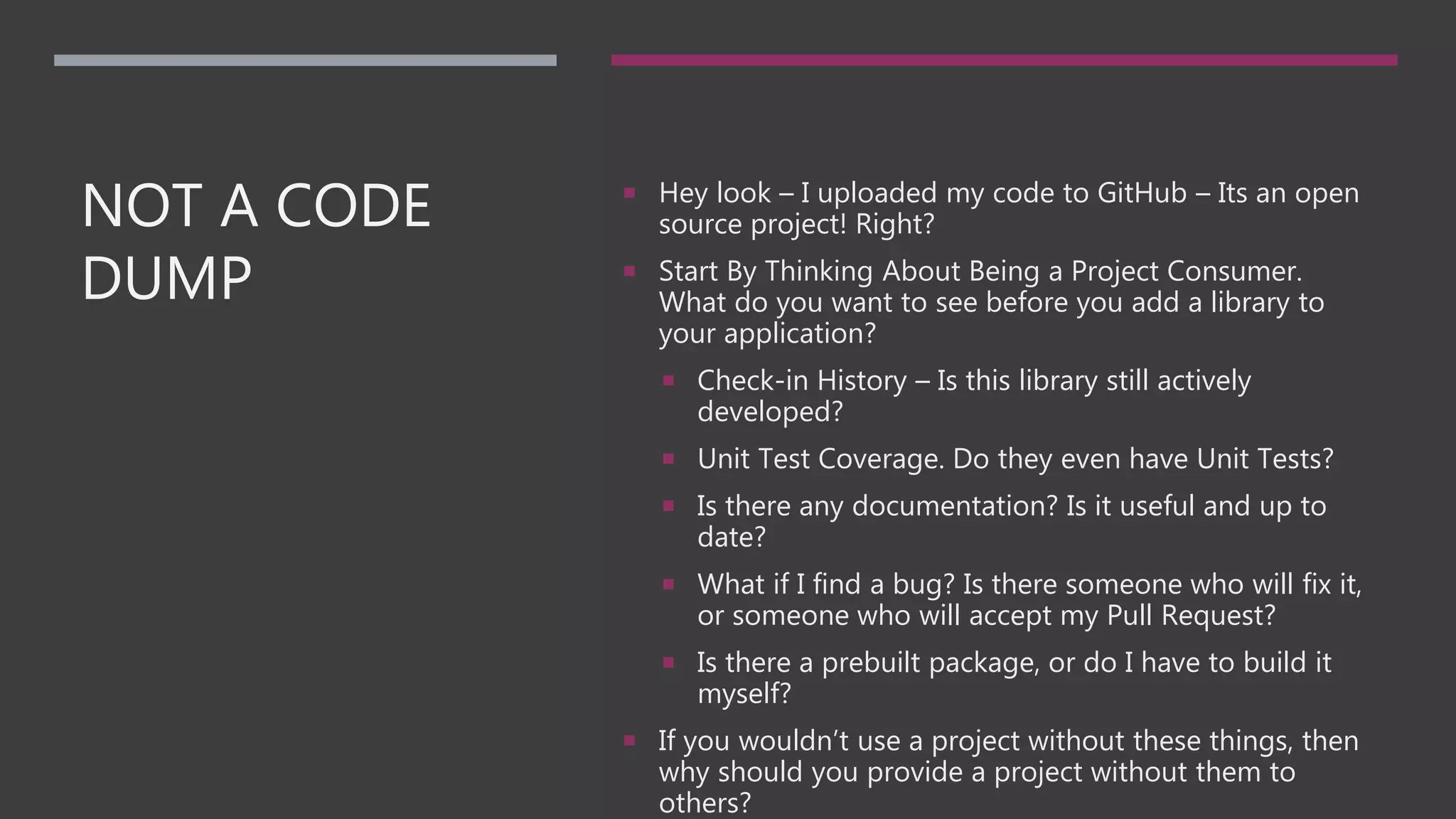 NOT A CODE
DUMP
 Hey look – I uploaded my code to GitHub – Its an open
source project! Right?
 Start By Thinking About Being a Project Consumer.
What do you want to see before you add a library to
your application?
 Check-in History – Is this library still actively
developed?
 Unit Test Coverage. Do they even have Unit Tests?
 Is there any documentation? Is it useful and up to
date?
 What if I find a bug? Is there someone who will fix it,
or someone who will accept my Pull Request?
 Is there a prebuilt package, or do I have to build it
myself?
 If you wouldn’t use a project without these things, then
why should you provide a project without them to
others?
 