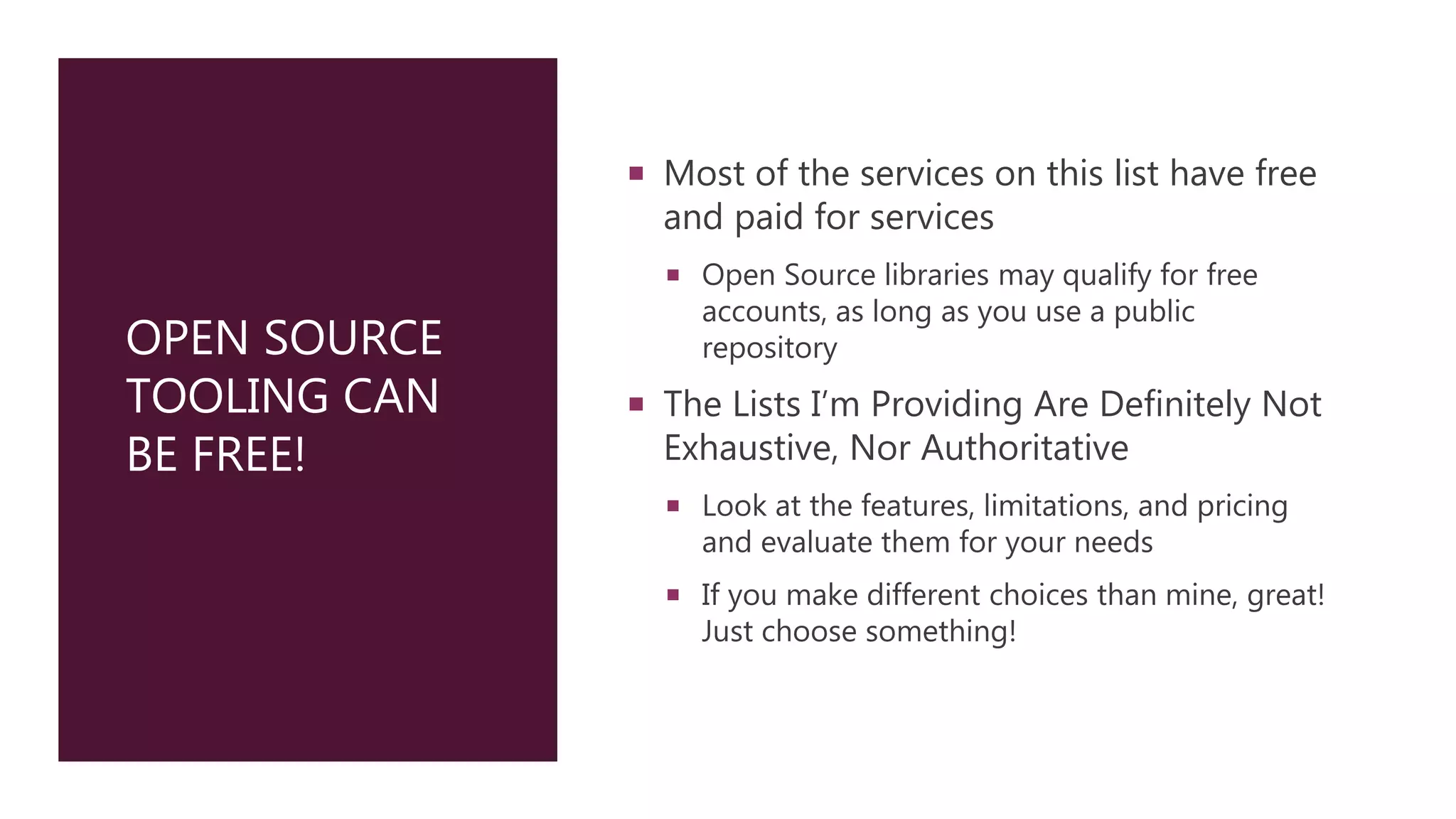 OPEN SOURCE
TOOLING CAN
BE FREE!
 Most of the services on this list have free
and paid for services
 Open Source libraries may qualify for free
accounts, as long as you use a public
repository
 The Lists I’m Providing Are Definitely Not
Exhaustive, Nor Authoritative
 Look at the features, limitations, and pricing
and evaluate them for your needs
 If you make different choices than mine, great!
Just choose something!
 