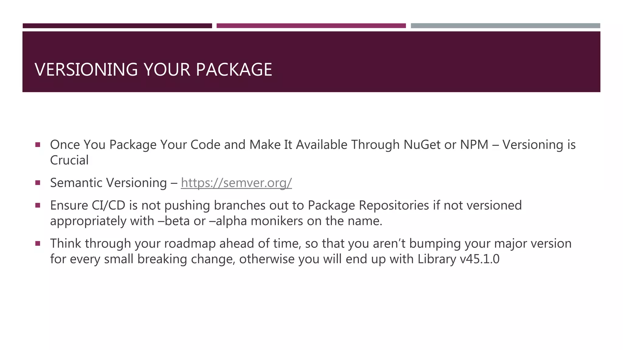 VERSIONING YOUR PACKAGE
 Once You Package Your Code and Make It Available Through NuGet or NPM – Versioning is
Crucial
 Semantic Versioning – https://semver.org/
 Ensure CI/CD is not pushing branches out to Package Repositories if not versioned
appropriately with –beta or –alpha monikers on the name.
 Think through your roadmap ahead of time, so that you aren’t bumping your major version
for every small breaking change, otherwise you will end up with Library v45.1.0
 