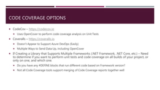CODE COVERAGE OPTIONS
 CodeCov – https://codecov.io
 Uses OpenCover to perform code coverage analysis on Unit Tests
 Coveralls – https://coveralls.io
 Doesn’t Appear to Support Azure DevOps (Easily)
 Multiple Ways to Send Data Up, including OpenCover
 If Creating a Library that Supports Multiple Frameworks (.NET Framework, .NET Core, etc.) – Need
to determine if you want to perform unit tests and code coverage on all builds of your project, or
only on one, and which one.
 Do you have any #DEFINE blocks that run different code based on Framework version?
 Not all Code Coverage tools support merging of Code Coverage reports together well
 