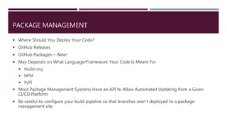 PACKAGE MANAGEMENT
 Where Should You Deploy Your Code?
 GitHub Releases
 GitHub Packages – New!
 May Depends on What Language/Framework Your Code Is Meant For
 NuGet.org
 NPM
 PyPI
 Most Package Management Systems Have an API to Allow Automated Updating from a Given
CI/CD Platform
 Be careful to configure your build pipeline so that branches aren’t deployed to a package
management site
 