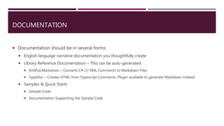DOCUMENTATION
 Documentation should be in several forms:
 English language narrative documentation you thoughtfully create
 Library Reference Documentation – This can be auto-generated
 XmlDocMarkdown – Converts C# /// XML Comments to Markdown Files
 TypeDoc – Creates HTML from Typescript Comments. Plugin available to generate Markdown instead
 Samples & Quick Starts
 Sample Code
 Documentation Supporting the Sample Code
 
