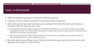 YAML EVERYWHERE
 YAML Ain’t Markup Language (or Yet Another Markup Language)
 It Appears to Be the Defacto Standard for Code Based CI/CD Configuration
 Most of the services discussed here allow you to configure them either through a web interface, or
through a YAML file along side your code.
 I Personally Recommend YAML Configuration over Web Configuration, as it can be branched and versioned
alongside your code. Your build process may need to change because of your code, and your configuration can
be tied to a PR or Branch appropriately.
 Most services require the YAML Configuration file to be named very specifically to be processed. Read the
documentation for each service carefully to find out.
 Be careful about having API keys in your YAML file checked into your repository. Some services (like
AppVeyor) have ways to encrypt API Keys.
 