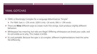 YAML GOTCHAS
 YAML is Shockingly Complex for a Language Advertised as “Simple”
 The YAML Spec is ~23K words. JSON is only ~2K words. XML is ~20K words.
 There are Nine different ways to create multi-line strings. Each produce slightly different
behaviors
 Whitespace has meaning, but tabs are illegal. Differing whitespace can break your code, and
its not visible as to why. This makes it brittle.
 It’s not portable. Because the spec is so complex, different implementations treat the same
file differently.
 