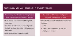 THEN WHY ARE YOU TELLING US TO USE YAML?!
Documenting Your Build Process Using Code Is
Better Than Configuring Through a Web Site
• Build Process Can Be Versioned Along With
Your Code
• You Don’t Have to Manage Access Rights to
Multiple Services – Just Allow Pull Requests on
YAML files
• Different Integrations Are Inspectable
The Positives of File Based Configuration
Outweigh The Negatives of YAML
• I Just Wish Everyone Had Settled on a Different
Standard
• JSON
• TOML – Which seems like INI files with
slightly more structure
 