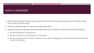 HAVE A ROADMAP
 What are the features that you want to add in the future? Interested contributors can only help if they
know where you want to go!
 Having a roadmap helps to make your project look active
 Recognize that most people are self interested and only contribute to things that help them directly
 Accept Pull Requests on Bug Reports
 Be Open to Ideas for the Roadmap from Contributors
 Having a roadmap makes it feel less subjective if you reject a Pull Request for a feature that seems detached from
the rest of the project.
 