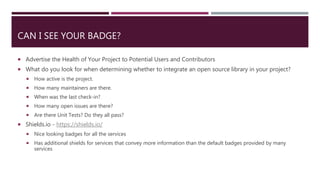 CAN I SEE YOUR BADGE?
 Advertise the Health of Your Project to Potential Users and Contributors
 What do you look for when determining whether to integrate an open source library in your project?
 How active is the project.
 How many maintainers are there.
 When was the last check-in?
 How many open issues are there?
 Are there Unit Tests? Do they all pass?
 Shields.io - https://shields.io/
 Nice looking badges for all the services
 Has additional shields for services that convey more information than the default badges provided by many
services
 