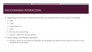 ENCOURAGING INTERACTION
 Depending on how many contributors you have, you may want one or more ways of connecting
 Wiki
 Trello
 Github Issues List
 Slack
 IRC (Yes, this is still a thing)
 Discord – Not just for gaming anymore
 Have Coding or Pull Request Standards
 Or Don’t – But if you care what the code looks like, let people know ahead of time so they can conform to your
standards for a pull request
 