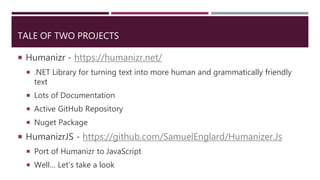 TALE OF TWO PROJECTS
 Humanizr - https://humanizr.net/
 .NET Library for turning text into more human and grammatically friendly
text
 Lots of Documentation
 Active GitHub Repository
 Nuget Package
 HumanizrJS - https://github.com/SamuelEnglard/Humanizer.Js
 Port of Humanizr to JavaScript
 Well… Let’s take a look
 