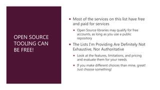 OPEN SOURCE
TOOLING CAN
BE FREE!
 Most of the services on this list have free
and paid for services
 Open Source libraries may qualify for free
accounts, as long as you use a public
repository
 The Lists I’m Providing Are Definitely Not
Exhaustive, Nor Authoritative
 Look at the features, limitations, and pricing
and evaluate them for your needs
 If you make different choices than mine, great!
Just choose something!
 