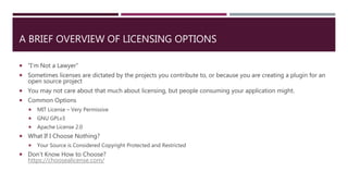 A BRIEF OVERVIEW OF LICENSING OPTIONS
 “I’m Not a Lawyer”
 Sometimes licenses are dictated by the projects you contribute to, or because you are creating a plugin for an
open source project
 You may not care about that much about licensing, but people consuming your application might.
 Common Options
 MIT License – Very Permissive
 GNU GPLv3
 Apache License 2.0
 What If I Choose Nothing?
 Your Source is Considered Copyright Protected and Restricted
 Don’t Know How to Choose?
https://choosealicense.com/
 