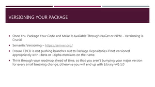 VERSIONING YOUR PACKAGE
 Once You Package Your Code and Make It Available Through NuGet or NPM – Versioning is
Crucial
 Semantic Versioning – https://semver.org/
 Ensure CI/CD is not pushing branches out to Package Repositories if not versioned
appropriately with –beta or –alpha monikers on the name.
 Think through your roadmap ahead of time, so that you aren’t bumping your major version
for every small breaking change, otherwise you will end up with Library v45.1.0
 