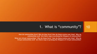 Overview (cont.)
• 7. What are some practical methods for building and maintaining
an online learning community?
• Original impetus
• Leader actions
• Inputs and investments
• Membership
• Progress and achievements
• Continual refreshing
• 8. How can you design your online learning classroom for learning
community?
10
 
