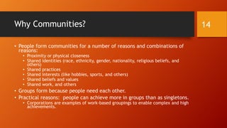 Group Sizes
• People usually connect more personally in dyads, triads, and
smaller groups and somewhat less personally in larger groups.
• There is thought to be a real limit to how many meaningful
relationships people may have (Dunbar’s number: 150 stable
relationships).
14
 
