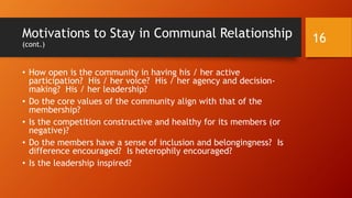 Motivations to Stay in Communal Relationship
• There are costs to maintaining social relationships in voluntary
organizations.
• People volitionally choose whether or not to join communities and
then whether they stay. These decisions may be based on cost-
benefit calculations:
• How well does the community affirm his / her sense of self?
• How well does the community support his /her sense of purpose, growth,
and direction?
• How well does the community offer friendship, camaraderie and company;
excitement, adventure; professional opportunities, or other desirable
features?
16
 