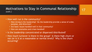 Motivations to Stay in Communal Relationship
(cont.)
• How open is the community in having his / her active
participation? His / her voice? His / her agency and decision-
making? His / her leadership?
• Do the core values of the community align with that of the
membership?
• Is the competition constructive and healthy for its members (or
negative)?
• Do the members have a sense of inclusion and belongingness? Is
difference encouraged? Is heterophily encouraged?
• Is the leadership inspired?
17
 