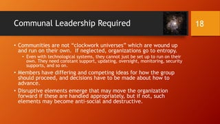 Motivations to Stay in Communal Relationship
(cont.)
• How well run is the community?
• How strong is the leadership? Do the leadership provide a sense of order,
purpose, and direction?
• Are basic issues handled well in that community?
• How are anomalies and crises handled?
• Is the leadership concentrated or dispersed/distributed?
• How much turnover is there in the group? Is there high churn or
not (or is it at a reasonable or normal level)? Why is the churn
occurring?
18
 
