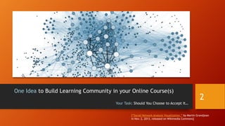 One Idea to Build Learning Community in your Online Course(s)
Your Task: Should You Choose to Accept It…
2
[“Social Network Analysis Visualization,” by Martin Grandjean
in Nov. 2, 2013, released on Wikimedia Commons]
 