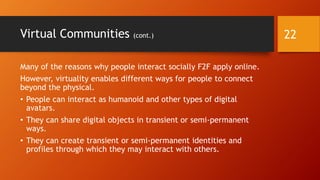 Virtual Communities
• Virtual communities are groups of people who are not physically co-
located (they are physically distributed).
• Such communities are “virtual” because they interconnect using
immersive virtual worlds, email, microblogging, social networking sites,
video sharing sites, image sharing sites, smartphones / mobile devices,
and other technological means.
• Virtual communities form for various reasons, based on shared interests
and endeavors. People have deep needs for social connections and
emotional support. They have need for information.
• For members, virtual communities provide (1) contextual situatedness,
(2) commonality of interests, and (3) member interdependency among
members (Rovai, April 2002).
22
 