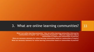 Social Constructionism in Online Learning
• In online learning, “social constructionism” is applied in the
following ways:
• Co-design assignments
• Peer critique assignments
• Group discussions
• Group work
• Moderated debates
• Social media platform engagements (digital content sharing,
intercommunications, and others)
• Intercultural communications
• Jigsaw assignments, and others
33
 