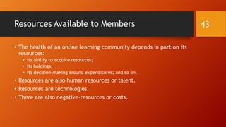 4. What are “effective”
online learning communities?
How are people treated in effective online learning communities?
What are identity messages about the membership in online learning communities?
What resources are available to members?
What progress do effective online learning communities make?
What is the internal reputation of the OLC? The external reputation?
How long do effective online learning communities last?
43
 