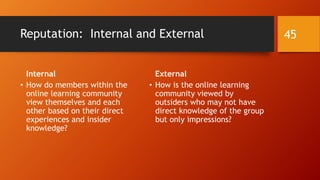 Member Identity Messaging
• An online learning community communicates messages about its
members both explicitly and implicitly.
• Explicit messaging comes from its formal designed communications and
branding. The branding is both to its external audiences and its internal
audiences.
• Implicit messaging comes from how the leadership treats its members…and
how its members treat each other.
• Member identity is also communicated through shared activities,
hosted formally and those taking place informally.
• The activities may range from free ones to at-cost ones.
45
 