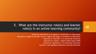 Resources Available to Members
• The health of an online learning community depends in part on its
resources:
• its ability to acquire resources;
• its holdings;
• its decision-making around expenditures; and so on.
• Resources are also human resources or talent.
• Resources are technologies.
• There are also negative-resources or costs.
48
 