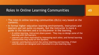 Progress in Online Learning Communities
• If the aim of an online learning community is to learn, what
amounts of learning is going on? Which of the membership is
gaining (hopefully all)?
• Is there a lot of friction or challenge in terms of achieving the learning aims
of the group? If so, that is a negative for the community and its
effectiveness.
• If the online learning community aims to share new research with
the larger world, is it able to meet its aims? How often? With
how much investment?
49
 