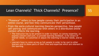 Roles in Online Learning Communities (cont.)
• In online communities of practice, novice and amateur learners
are apprentices, and “old-timers” are experts.
• In some informal learning communities on social media platforms,
the roles are defined by an individual’s interactions, so roles may
be emergent. They are not necessarily “assigned” in a top-down
way.
• In some OLCs, some members take on the roles of the “10th man,”
the skeptic who takes contrarian positions in order to test the
learning work and the solidness of the work.
55
 