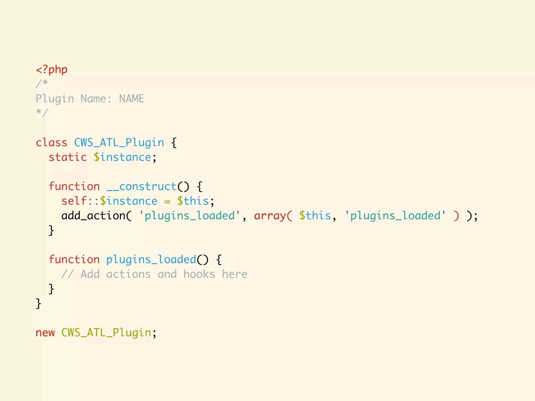 <?php /* Plugin Name: NAME */ class CWS_ATL_Plugin { static $instance; function __construct() { self::$instance = $this; add_action( 'plugins_loaded', array( $this, 'plugins_loaded' ) ); } function plugins_loaded() { // Add actions and hooks here } } new CWS_ATL_Plugin; 