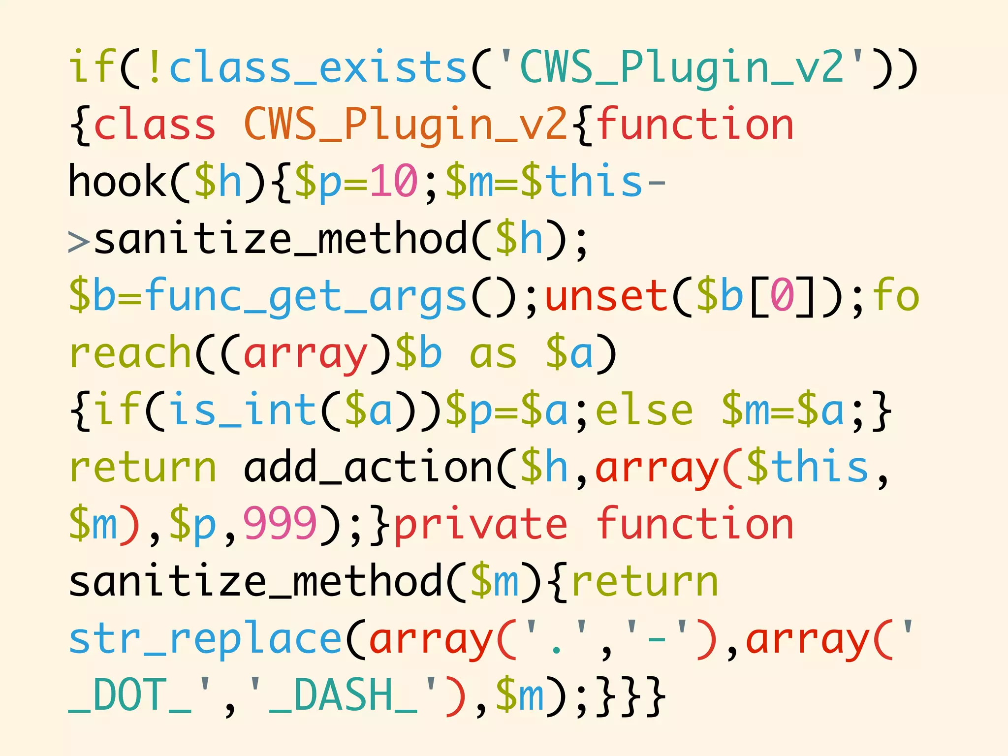 if(!class_exists('CWS_Plugin_v2')) {class CWS_Plugin_v2{function hook($h){$p=10;$m=$this- >sanitize_method($h); $b=func_get_args();unset($b[0]);fo reach((array)$b as $a) {if(is_int($a))$p=$a;else $m=$a;} return add_action($h,array($this, $m),$p,999);}private function sanitize_method($m){return str_replace(array('.','-'),array(' _DOT_','_DASH_'),$m);}}} 