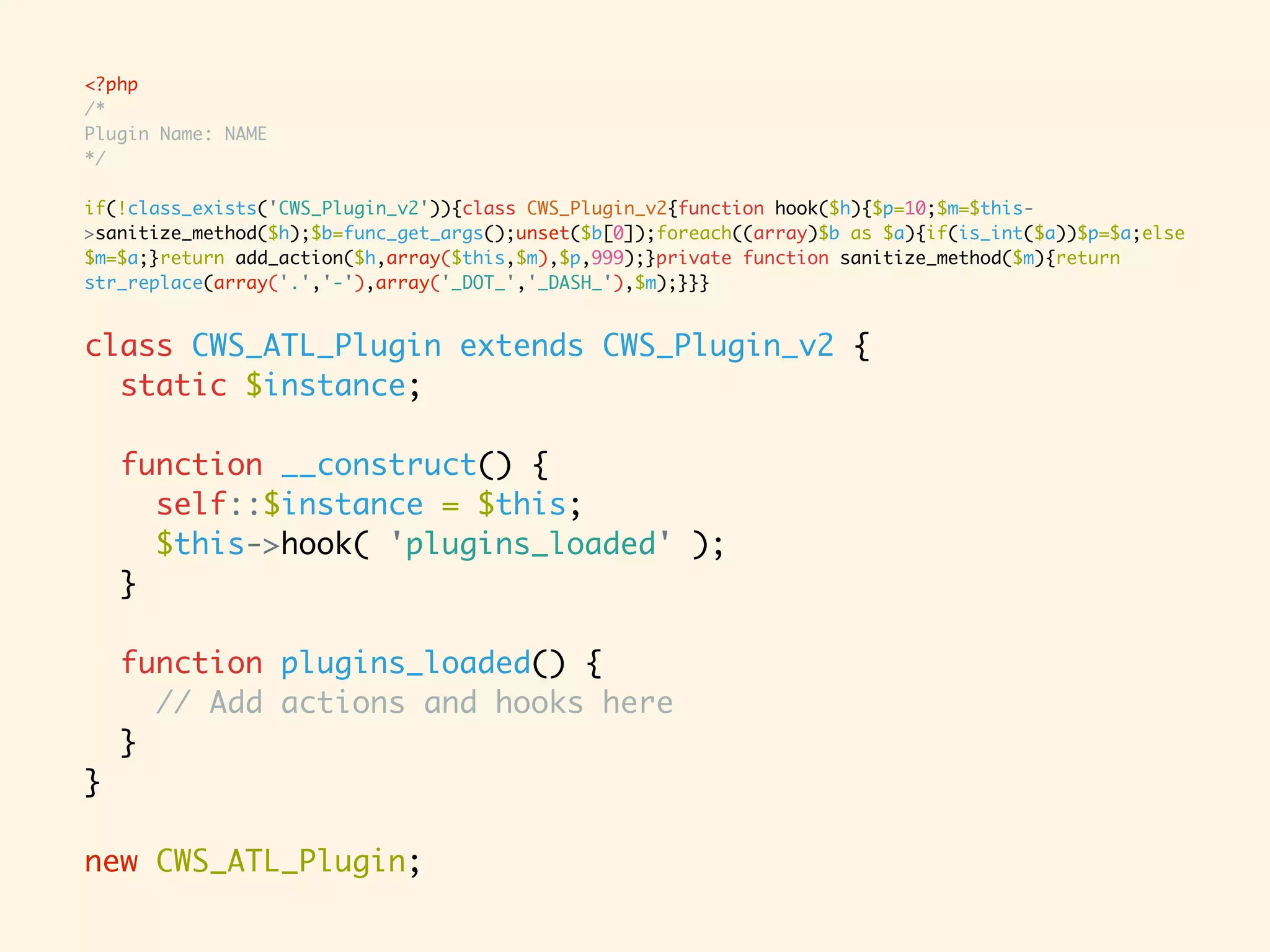 <?php /* Plugin Name: NAME */ if(!class_exists('CWS_Plugin_v2')){class CWS_Plugin_v2{function hook($h){$p=10;$m=$this- >sanitize_method($h);$b=func_get_args();unset($b[0]);foreach((array)$b as $a){if(is_int($a))$p=$a;else $m=$a;}return add_action($h,array($this,$m),$p,999);}private function sanitize_method($m){return str_replace(array('.','-'),array('_DOT_','_DASH_'),$m);}}} class CWS_ATL_Plugin extends CWS_Plugin_v2 { static $instance; function __construct() { self::$instance = $this; $this->hook( 'plugins_loaded' ); } function plugins_loaded() { // Add actions and hooks here } } new CWS_ATL_Plugin; 