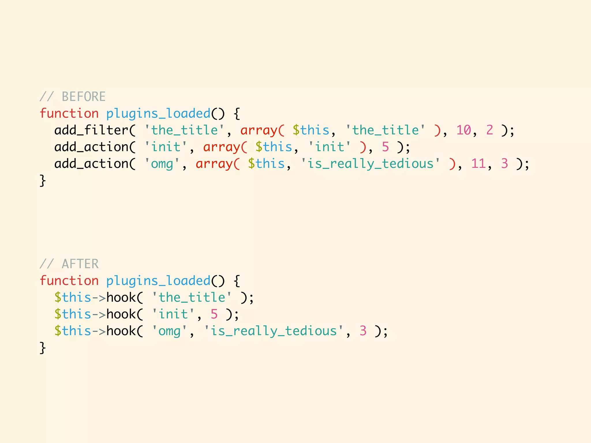 // BEFORE function plugins_loaded() { add_filter( 'the_title', array( $this, 'the_title' ), 10, 2 ); add_action( 'init', array( $this, 'init' ), 5 ); add_action( 'omg', array( $this, 'is_really_tedious' ), 11, 3 ); } // AFTER function plugins_loaded() { $this->hook( 'the_title' ); $this->hook( 'init', 5 ); $this->hook( 'omg', 'is_really_tedious', 3 ); } 