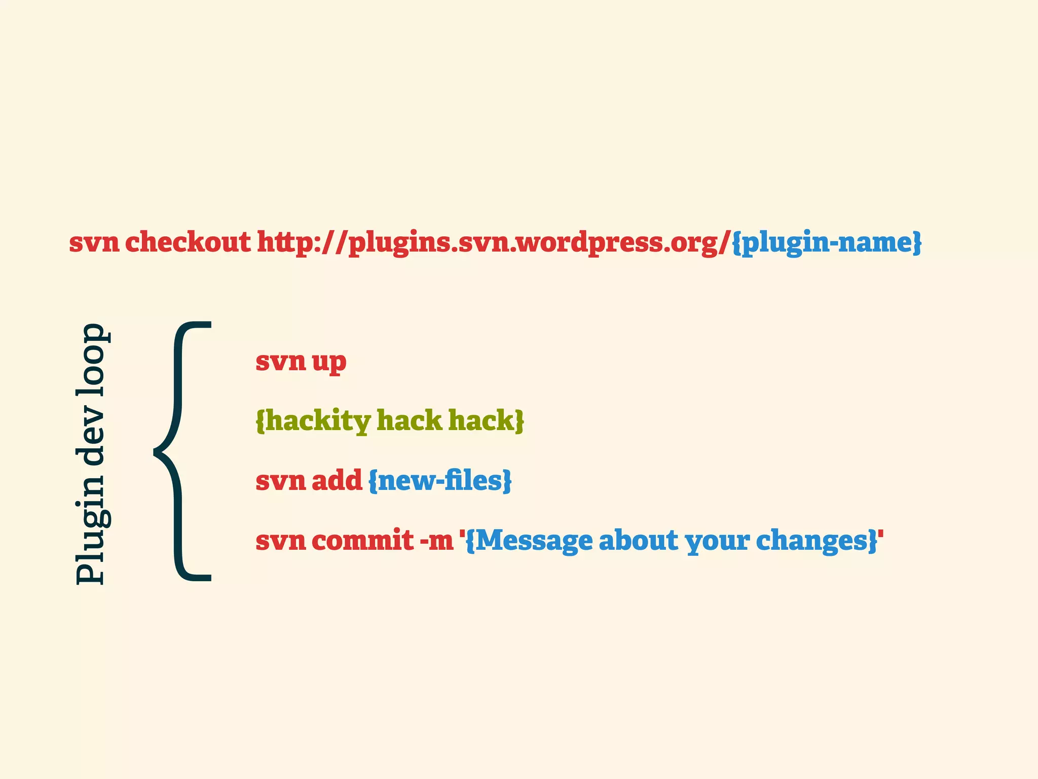 svn checkout h p://plugins.svn.wordpress.org/{plugin-name} Plugin dev loop { svn up {hackity hack hack} svn add {new-ﬁles} svn commit -m '{Message about your changes}' 