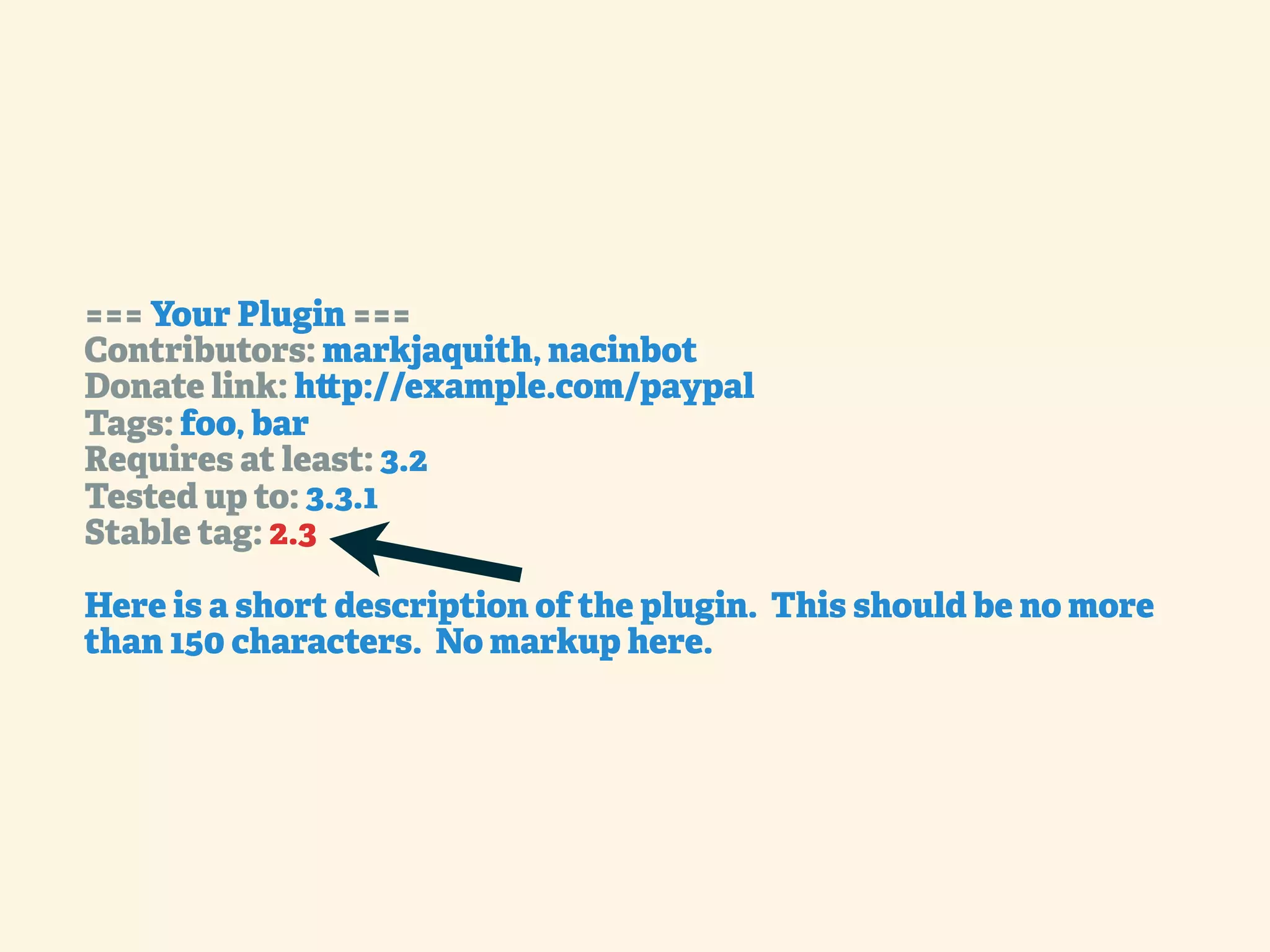 === Your Plugin === Contributors: markjaquith, nacinbot Donate link: h p://example.com/paypal Tags: foo, bar Requires at least: 3.2 Tested up to: 3.3.1 Stable tag: 2.3 Here is a short description of the plugin. This should be no more than 150 characters. No markup here. 
