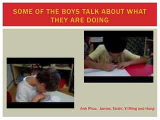 SOME OF THE BOYS TALK ABOUT WHAT
THEY ARE DOING
Anh Phuc, James, Taishi, Yi Ming and Hung
 