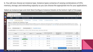 b. You will now choose an instance type. Instance types comprise of varying combinations of CPU,
memory, storage, and networking capacity so you can choose the appropriate mix for your applications.
Select an instance type and click Next:Configure Instance Details at the bottom right of the page.
 